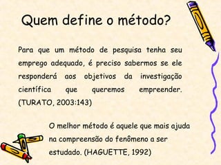 Quem define o método?

Para que um método de pesquisa tenha seu
emprego adequado, é preciso sabermos se ele
responderá   aos   objetivos   da   investigação
científica   que     queremos       empreender.
(TURATO, 2003:143)


         O melhor método é aquele que mais ajuda
         na compreensão do fenômeno a ser
         estudado. (HAGUETTE, 1992)
 