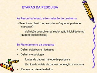 ETAPAS DA PESQUISA


A) Reconhecimento e formulação do problema
- Selecionar objeto de pesquisa – O que se pretende
   investigar?
       definição do problema/ exploração inicial do tema
    (quadro teórico inicial)


B) Planejamento da pesquisa
-   Definir objetivos e hipóteses
-   Definir metodologia
       fontes de dados/ método de pesquisa
       técnica de coleta de dados/ população e amostra
-   Planejar a coleta de dados
 