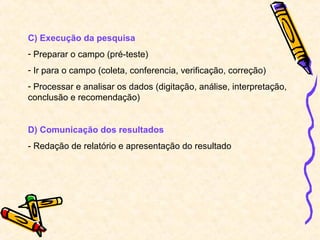 C) Execução da pesquisa
- Preparar o campo (pré-teste)
- Ir para o campo (coleta, conferencia, verificação, correção)
- Processar e analisar os dados (digitação, análise, interpretação,
conclusão e recomendação)


D) Comunicação dos resultados
- Redação de relatório e apresentação do resultado
 