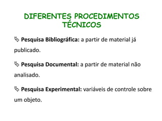 DIFERENTES PROCEDIMENTOS
TÉCNICOS
 Pesquisa Bibliográfica: a partir de material já
publicado.
 Pesquisa Documental: a partir de material não
analisado.

 Pesquisa Experimental: variáveis de controle sobre
um objeto.

 