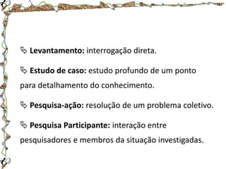  Levantamento: interrogação direta.
 Estudo de caso: estudo profundo de um ponto
para detalhamento do conhecimento.
 Pesquisa-ação: resolução de um problema coletivo.

 Pesquisa Participante: interação entre
pesquisadores e membros da situação investigadas.

 
