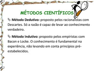 MÉTODOS CIENTÍFICOS
 Método Dedutivo: proposto pelos racionalistas com
Descartes. Só a razão é capaz de levar ao conhecimento
verdadeiro.
 Método Indutivo: proposto pelos empiristas com
Bacon e Locke. O conhecimento é fundamental na
experiência, não levando em conta princípios préestabelecidos.

 