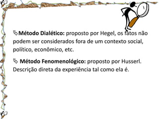 Método Dialético: proposto por Hegel, os fatos não
podem ser considerados fora de um contexto social,
político, econômico, etc.
 Método Fenomenológico: proposto por Husserl.
Descrição direta da experiência tal como ela é.

 