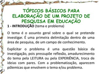 TÓPICOS BÁSICOS PARA
ELABORAÇÃO DE UM PROJETO DE
PESQUISA EM EDUCAÇÃO
1 - INTRODUÇÃO (tema e problema)
O tema é o assunto geral sobre o qual se pretende
investigar. É uma primeira delimitação dentro de uma
área de pesquisa, de um campo de conhecimento.
Explicitar o problema é uma questão básica da
investigação, pois pressupõe reflexão, amadurecimento
do tema pela LEITURA ou pela EXPERIÊNCIA, troca de
ideias com pares. Com a problematização, aparecem
pôlemicas que envolvem o tema e/ou problema.

 