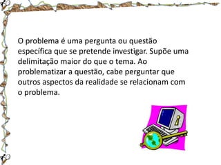 O problema é uma pergunta ou questão
específica que se pretende investigar. Supõe uma
delimitação maior do que o tema. Ao
problematizar a questão, cabe perguntar que
outros aspectos da realidade se relacionam com
o problema.

 