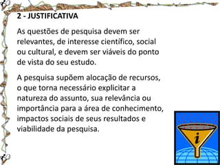 2 - JUSTIFICATIVA
As questões de pesquisa devem ser
relevantes, de interesse científico, social
ou cultural, e devem ser viáveis do ponto
de vista do seu estudo.
A pesquisa supõem alocação de recursos,
o que torna necessário explicitar a
natureza do assunto, sua relevância ou
importância para a área de conhecimento,
impactos sociais de seus resultados e
viabilidade da pesquisa.

 