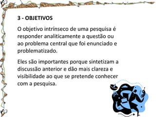 3 - OBJETIVOS
O objetivo intrínseco de uma pesquisa é
responder analiticamente a questão ou
ao problema central que foi enunciado e
problematizado.
Eles são importantes porque sintetizam a
discussão anterior e dão mais clareza e
visibilidade ao que se pretende conhecer
com a pesquisa.

 