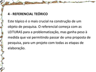 4 - REFERENCIAL TEÓRICO

Este tópico é o mais crucial na construção de um
objeto de pesquisa. O referencial começa com as
LEITURAS para a problematização, mas ganha peso à
medida que vai permitindo passar de uma proposta de
pesquisa, para um projeto com todas as etapas de
elaboração.

 