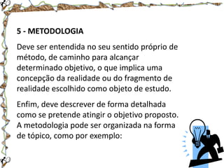 5 - METODOLOGIA
Deve ser entendida no seu sentido próprio de
método, de caminho para alcançar
determinado objetivo, o que implica uma
concepção da realidade ou do fragmento de
realidade escolhido como objeto de estudo.
Enfim, deve descrever de forma detalhada
como se pretende atingir o objetivo proposto.
A metodologia pode ser organizada na forma
de tópico, como por exemplo:

 