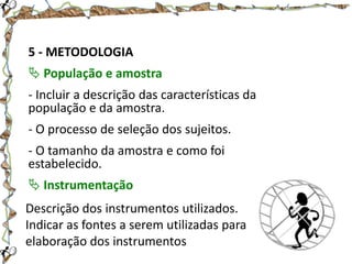5 - METODOLOGIA
 População e amostra
- Incluir a descrição das características da
população e da amostra.
- O processo de seleção dos sujeitos.
- O tamanho da amostra e como foi
estabelecido.
 Instrumentação

Descrição dos instrumentos utilizados.
Indicar as fontes a serem utilizadas para
elaboração dos instrumentos

 