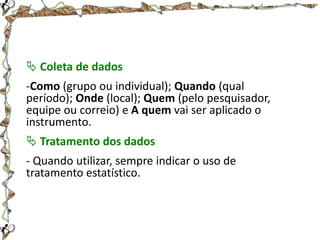  Coleta de dados
-Como (grupo ou individual); Quando (qual
período); Onde (local); Quem (pelo pesquisador,
equipe ou correio) e A quem vai ser aplicado o
instrumento.
 Tratamento dos dados
- Quando utilizar, sempre indicar o uso de
tratamento estatístico.

 