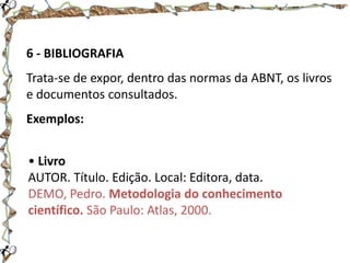 6 - BIBLIOGRAFIA

Trata-se de expor, dentro das normas da ABNT, os livros
e documentos consultados.
Exemplos:
• Livro
AUTOR. Título. Edição. Local: Editora, data.
DEMO, Pedro. Metodologia do conhecimento
científico. São Paulo: Atlas, 2000.

 