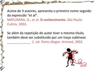 Acima de 3 autores, apresenta o primeiro nome seguido
da expressão “et al”.
MATURANA, G.; et al. O conhecimento. São Paulo:
Cultrix, 2003.
Se além da repetição do autor tiver o mesmo título,
também deve ser substituído por um traço sublinear.
______.______. 2. ed. Porto Alegre: Artmed, 2002.

 