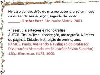 No caso de repetição do mesmo autor usa-se um traço
sublinear de seis espaços, seguido de ponto.
______. O saber fazer. São Paulo: Matrix, 2003.
• Teses, dissertações e monografias
AUTOR. Título. Tese, dissertação, monografia. Número
de páginas. Cidade. Instituição de ensino, ano.
RAMOS, Paulo. Avaliando a avaliação do professor.
Dissertação (Mestrado em Educação: Ensino Superior).
120p. Blumenau. FURB, 2000.

 