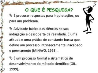 O QUE É PESQUISA?
 É procurar respostas para inquietações, ou
para um problema.

 Atividade básica das ciências na sua
indagação e descoberta da realidade. É uma
atitude e uma prática de constante busca que
define um processo intrinsecamente inacabado
e permanente (MINAYO, 1993).
 É um processo formal e sistemático de
desenvolvimento do método científico (GIL,
1999).

 