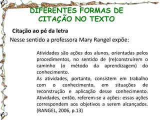 DIFERENTES FORMAS DE
CITAÇÃO NO TEXTO
Citação ao pé da letra
Nesse sentido a professora Mary Rangel expõe:
Atividades são ações dos alunos, orientadas pelos
procedimentos, no sentido de (re)construírem o
caminho (o método da aprendizagem) do
conhecimento.
As atividades, portanto, consistem em trabalho
com o conhecimento, em situações de
reconstrução e aplicação desse conhecimento.
Atividades, então, referem-se a ações: essas ações
correspondem aos objetivos a serem alcançados.
(RANGEL, 2006, p.13)

 