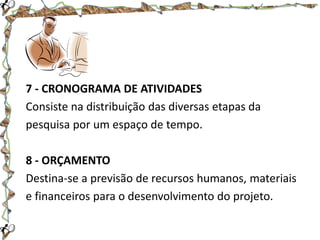 7 - CRONOGRAMA DE ATIVIDADES
Consiste na distribuição das diversas etapas da
pesquisa por um espaço de tempo.
8 - ORÇAMENTO
Destina-se a previsão de recursos humanos, materiais
e financeiros para o desenvolvimento do projeto.

 