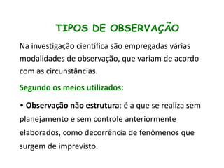 TIPOS DE OBSERVAÇÃO
Na investigação científica são empregadas várias
modalidades de observação, que variam de acordo
com as circunstâncias.

Segundo os meios utilizados:
• Observação não estrutura: é a que se realiza sem
planejamento e sem controle anteriormente
elaborados, como decorrência de fenômenos que
surgem de imprevisto.

 