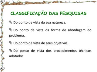 CLASSIFICAÇÃO DAS PESQUISAS
 Do ponto de vista da sua natureza.
 Do ponto de vista da forma de abordagem do
problema.
 Do ponto de vista de seus objetivos.
 Do ponto de vista dos procedimentos técnicos
adotados.

 