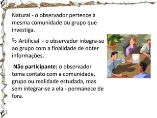 Natural - o observador pertence à
mesma comunidade ou grupo que
investiga.
 Artificial - o observador integra-se
ao grupo com a finalidade de obter
informações.
Não participante: o observador
toma contato com a comunidade,
grupo ou realidade estudada, mas
sem integrar-se a ela - permanece de
fora.

 