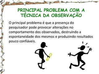 PRINCIPAL PROBLEMA COM A
TÉCNICA DA OBSERVAÇÃO
O principal problema é que a presença do
pesquisador pode provocar alterações no
comportamento dos observados, destruindo a
espontaneidade dos mesmos e produzindo resultados
pouco confiáveis.

 