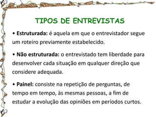 TIPOS DE ENTREVISTAS
• Estruturada: é aquela em que o entrevistador segue
um roteiro previamente estabelecido.
• Não estruturada: o entrevistado tem liberdade para
desenvolver cada situação em qualquer direção que
considere adequada.
• Painel: consiste na repetição de perguntas, de
tempo em tempo, às mesmas pessoas, a fim de
estudar a evolução das opiniões em períodos curtos.

 