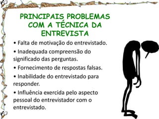 PRINCIPAIS PROBLEMAS
COM A TÉCNICA DA
ENTREVISTA
• Falta de motivação do entrevistado.
• Inadequada compreensão do
significado das perguntas.
• Fornecimento de respostas falsas.
• Inabilidade do entrevistado para
responder.
• Influência exercida pelo aspecto
pessoal do entrevistador com o
entrevistado.

 