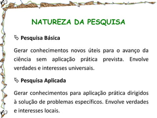 NATUREZA DA PESQUISA
 Pesquisa Básica

Gerar conhecimentos novos úteis para o avanço da
ciência sem aplicação prática prevista. Envolve
verdades e interesses universais.
 Pesquisa Aplicada
Gerar conhecimentos para aplicação prática dirigidos
à solução de problemas específicos. Envolve verdades
e interesses locais.

 