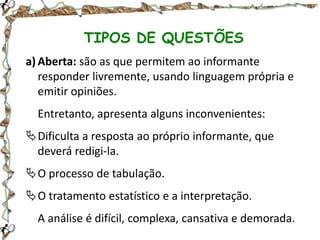 TIPOS DE QUESTÕES
a) Aberta: são as que permitem ao informante
responder livremente, usando linguagem própria e
emitir opiniões.
Entretanto, apresenta alguns inconvenientes:

Dificulta a resposta ao próprio informante, que
deverá redigi-la.
O processo de tabulação.

O tratamento estatístico e a interpretação.
A análise é difícil, complexa, cansativa e demorada.

 