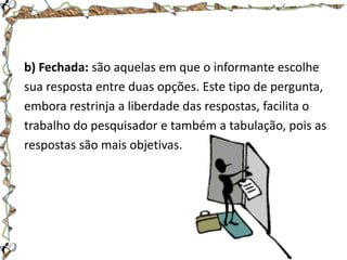 b) Fechada: são aquelas em que o informante escolhe
sua resposta entre duas opções. Este tipo de pergunta,
embora restrinja a liberdade das respostas, facilita o
trabalho do pesquisador e também a tabulação, pois as
respostas são mais objetivas.

 