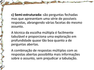c) Semi-estruturada: são perguntas fechadas
mas que apresentam uma série de possíveis
respostas, abrangendo várias facetas do mesmo
assunto.
A técnica da escolha múltipla é facilmente
tabulável e proporciona uma exploração em
profundidade quase tão boa quanto a de
perguntas abertas.
A combinação de respostas múltiplas com as
respostas abertas possibilita mais informações
sobre o assunto, sem prejudicar a tabulação.

 