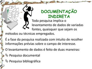 DOCUMENTAÇÃO
INDIRETA
Toda pesquisa implica o
levantamento de dados de variadas
fontes, quaisquer que sejam os
métodos ou técnicas empregados.

É a fase da pesquisa realizada com intuito de recolher
informações prévias sobre o campo de interesse.
O levantamento de dados é feito de duas maneiras:

 Pesquisa documental
 Pesquisa bibliográfica

 