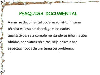 PESQUISA DOCUMENTAL
A análise documental pode se constituir numa
técnica valiosa de abordagem de dados
qualitativos, seja complementando as informações
obtidas por outras técnicas, seja desvelando
aspectos novos de um tema ou problema.

 