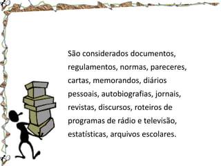 São considerados documentos,

regulamentos, normas, pareceres,
cartas, memorandos, diários
pessoais, autobiografias, jornais,

revistas, discursos, roteiros de
programas de rádio e televisão,
estatísticas, arquivos escolares.

 