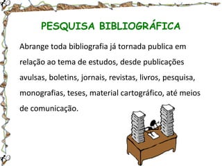 PESQUISA BIBLIOGRÁFICA
Abrange toda bibliografia já tornada publica em
relação ao tema de estudos, desde publicações
avulsas, boletins, jornais, revistas, livros, pesquisa,
monografias, teses, material cartográfico, até meios
de comunicação.

 