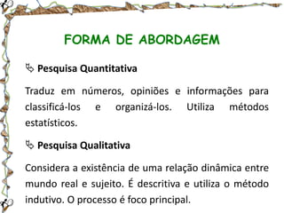 FORMA DE ABORDAGEM
 Pesquisa Quantitativa

Traduz em números, opiniões e informações para
classificá-los e organizá-los. Utiliza métodos
estatísticos.
 Pesquisa Qualitativa
Considera a existência de uma relação dinâmica entre
mundo real e sujeito. É descritiva e utiliza o método
indutivo. O processo é foco principal.

 