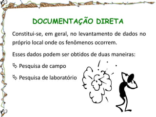 DOCUMENTAÇÃO DIRETA
Constitui-se, em geral, no levantamento de dados no
próprio local onde os fenômenos ocorrem.
Esses dados podem ser obtidos de duas maneiras:
 Pesquisa de campo
 Pesquisa de laboratório

 