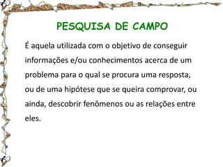 PESQUISA DE CAMPO
É aquela utilizada com o objetivo de conseguir

informações e/ou conhecimentos acerca de um
problema para o qual se procura uma resposta,
ou de uma hipótese que se queira comprovar, ou
ainda, descobrir fenômenos ou as relações entre
eles.

 