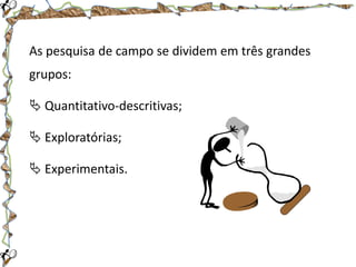 As pesquisa de campo se dividem em três grandes
grupos:
 Quantitativo-descritivas;
 Exploratórias;
 Experimentais.

 