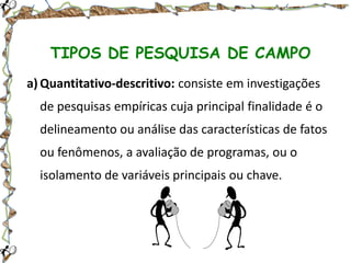 TIPOS DE PESQUISA DE CAMPO
a) Quantitativo-descritivo: consiste em investigações
de pesquisas empíricas cuja principal finalidade é o
delineamento ou análise das características de fatos
ou fenômenos, a avaliação de programas, ou o
isolamento de variáveis principais ou chave.

 