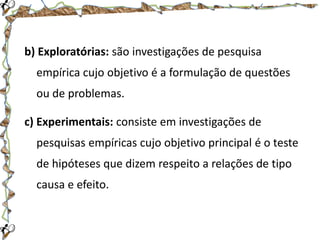b) Exploratórias: são investigações de pesquisa
empírica cujo objetivo é a formulação de questões

ou de problemas.
c) Experimentais: consiste em investigações de

pesquisas empíricas cujo objetivo principal é o teste
de hipóteses que dizem respeito a relações de tipo
causa e efeito.

 