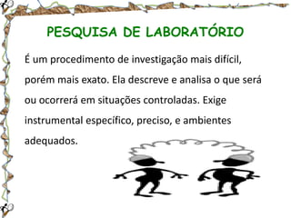 PESQUISA DE LABORATÓRIO
É um procedimento de investigação mais difícil,

porém mais exato. Ela descreve e analisa o que será
ou ocorrerá em situações controladas. Exige
instrumental específico, preciso, e ambientes
adequados.

 