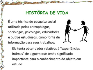 HISTÓRIA DE VIDA
É uma técnica de pesquisa social
utilizada pelos antropólogos,
sociólogos, psicólogos, educadores
e outros estudiosos, como fonte de
informação para seus trabalhos.
Ela tenta obter dados relativos à “experiências
intimas” de alguém que tenha significado
importante para o conhecimento do objeto em
estudo.

 