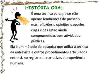 HISTÓRIA ORAL
É uma técnica para gravar não
apenas lembranças do passado,
mas reflexões e opiniões daqueles
cujas vidas estão ainda
comprometidas com atividades
públicas.
Ela é um método de pesquisa que utiliza a técnica
da entrevista e outros procedimentos articulados
entre si, no registro de narrativas da experiência
humana.

 