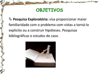 OBJETIVOS
 Pesquisa Exploratória: visa proporcionar maior
familiaridade com o problema com vistas a torná-lo
explicito ou a construir hipóteses. Pesquisas
bibliográficas e estudos de caso.

 