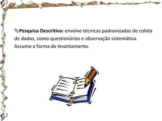 Pesquisa Descritiva: envolve técnicas padronizadas de coleta
de dados, como questionários e observação sistemática.
Assume a forma de levantamento.

 
