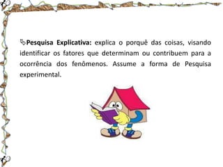 Pesquisa Explicativa: explica o porquê das coisas, visando
identificar os fatores que determinam ou contribuem para a
ocorrência dos fenômenos. Assume a forma de Pesquisa
experimental.

 