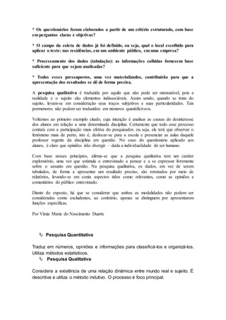 * Os questionários foram elaborados a partir de um critério estruturado, com base 
em perguntas claras e objetivas? 
* O campo da coleta de dados já foi definido, ou seja, qual o local escolhido para 
aplicar o teste: nas residências, em um ambiente público, em uma empresa? 
* Processamento dos dados (tabulação): as informações colhidas fornecem base 
suficiente para que sejam analisadas? 
* Todos esses pressupostos, uma vez materializados, contribuirão para que a 
apresentação dos resultados se dê de forma precisa. 
A pesquisa qualitativa é traduzida por aquilo que não pode ser mensurável, pois a 
realidade e o sujeito são elementos indissociáveis. Assim sendo, quando se trata do 
sujeito, levam-se em consideração seus traços subjetivos e suas particularidades. Tais 
pormenores não podem ser traduzidos em números quantificáveis. 
Voltemos ao primeiro exemplo citado, cuja intenção é analisar as causas do desinteresse 
dos alunos em relação a uma determinada disciplina. Certamente que todo esse processo 
contará com a participação mais efetiva do pesquisador, ou seja, ele terá que observar o 
fenômeno mais de perto, isto é, deslocar-se para a escola e presenciar as aulas daquele 
professor regente da disciplina em questão. No caso do questionário aplicado aos 
alunos, é claro que opiniões irão divergir – dada a individualidade do ser humano. 
Com base nesses princípios, afirma-se que a pesquisa qualitativa tem um caráter 
exploratório, uma vez que estimula o entrevistado a pensar e a se expressar livremente 
sobre o assunto em questão. Na pesquisa qualitativa, os dados, em vez de serem 
tabulados, de forma a apresentar um resultado preciso, são retratados por meio de 
relatórios, levando-se em conta aspectos tidos como relevantes, como as opiniões e 
comentários do público entrevistado. 
Diante do exposto, há que se considerar que ambas as modalidades não podem ser 
consideradas como excludentes, ao contrário, apenas se distinguem por apresentarem 
funções específicas. 
Por Vânia Maria do Nascimento Duarte 
 Pesquisa Quantitativa 
Traduz em números, opiniões e informações para classificá-los e organizá-los. 
Utiliza métodos estatísticos. 
 Pesquisa Qualitativa 
Considera a existência de uma relação dinâmica entre mundo real e sujeito. É 
descritiva e utiliza o método indutivo. O processo é foco principal. 
 