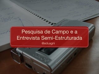 @eduagni
Pesquisa de Campo e a
Entrevista Semi-Estruturada
 