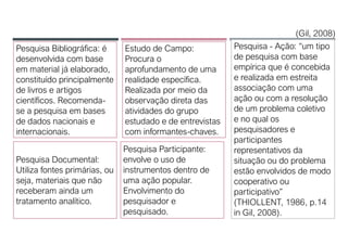 Pesquisa - Ação: “um tipo
de pesquisa com base
empírica que é concebida
e realizada em estreita
associação com uma
ação ou com a resolução
de um problema coletivo
e no qual os
pesquisadores e
participantes
representativos da
situação ou do problema
estão envolvidos de modo
cooperativo ou
participativo”
(THIOLLENT, 1986, p.14
in Gil, 2008).
Estudo de Campo:
Procura o
aprofundamento de uma
realidade específica.
Realizada por meio da
observação direta das
atividades do grupo
estudado e de entrevistas
com informantes-chaves.
Pesquisa Bibliográfica: é
desenvolvida com base
em material já elaborado,
constituído principalmente
de livros e artigos
científicos. Recomenda-
se a pesquisa em bases
de dados nacionais e
internacionais.
(Gil, 2008)
Pesquisa Documental:
Utiliza fontes primárias, ou
seja, materiais que não
receberam ainda um
tratamento analítico.
Pesquisa Participante:
envolve o uso de
instrumentos dentro de
uma ação popular.
Envolvimento do
pesquisador e
pesquisado.
 